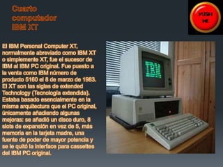 El IBM Personal Computer XT, 
normalmente abreviado como IBM XT 
o simplemente XT, fue el sucesor de 
IBM al IBM PC original. Fue puesto a 
la venta como IBM número de 
producto 5160 el 8 de marzo de 1983. 
El XT son las siglas de extended 
Technology (Tecnología extendida). 
Estaba basado esencialmente en la 
misma arquitectura que el PC original, 
únicamente añadiendo algunas 
mejoras: se añadió un disco duro, 8 
slots de expansión en vez de 5, más 
memoria en la tarjeta madre, una 
fuente de poder de mayor potencia y 
se le quitó la interface para cassettes 
del IBM PC original. 
 