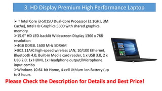 Please Check the Description for Details and Best Price!
3. HD Display Premium High Performance Laptop
 T Intel Core i3-5015U Dual-Core Processor (2.1GHz, 3M
Cache), Intel HD Graphics 5500 with shared graphics
memory.
15.6" HD LED-backlit Widescreen Display 1366 x 768
resolution
4GB DDR3L 1600 MHz SDRAM
802.11A/C high-speed wireless LAN, 10/100 Ethernet,
Bluetooth 4.0, Built-in Media card reader, 1 x USB 3.0, 2 x
USB 2.0, 1x HDMI, 1x Headphone output/Microphone
input combo
Windows 10 64-bit Home, 4-cell Lithium-ion Battery (up
to 8 hours
 