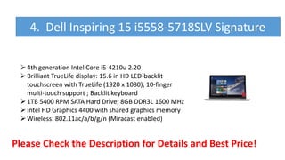 4th generation Intel Core i5-4210u 2.20
Brilliant TrueLife display: 15.6 in HD LED-backlit
touchscreen with TrueLife (1920 x 1080), 10-finger
multi-touch support ; Backlit keyboard
1TB 5400 RPM SATA Hard Drive; 8GB DDR3L 1600 MHz
Intel HD Graphics 4400 with shared graphics memory
Wireless: 802.11ac/a/b/g/n (Miracast enabled)
Please Check the Description for Details and Best Price!
4. Dell Inspiring 15 i5558-5718SLV Signature
 