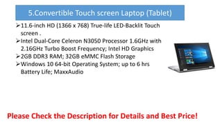 11.6-inch HD (1366 x 768) True-life LED-Backlit Touch
screen .
Intel Dual-Core Celeron N3050 Processor 1.6GHz with
2.16GHz Turbo Boost Frequency; Intel HD Graphics
2GB DDR3 RAM; 32GB eMMC Flash Storage
Windows 10 64-bit Operating System; up to 6 hrs
Battery Life; MaxxAudio
Please Check the Description for Details and Best Price!
5.Convertible Touch screen Laptop (Tablet)
 
