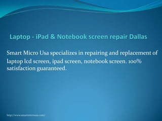 Smart Micro Usa specializes in repairing and replacement of 
laptop lcd screen, ipad screen, notebook screen. 100% 
satisfaction guaranteed. 
http://www.smartmicrousa.com/ 
 