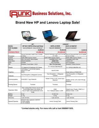 Brand New HP and Lenovo Laptop Sale!




                                       HP*                                                        LENOVO*
MODEL                HP G4-1129TX (Charcoal Grey)                         G470 ci3 DOS           Z470 ci5 WIN7HP
PART NUMBER           QC312PA#UUF / QC313PA#UUF                          BLACK 59066642          BLACK 59309951
SRP                                               33,990.00                            29,200.00                                       42,900.00
PROMO PRICE                                     31,990.00                                 25,999.00                              36,999.00
                   Second Generation Intel® Core i3 2330M        Second Generation Intel Core i3 2310M Second GenerationIntel Core i5 2430M
Processor          (2.2GHz)                                                   (2.1 Ghz)                (2.4 to 3.0 Ghz)
Chipset            Intel® HM65 Express Chipset                  Intel® HM65 Express Chipset            Intel® HM65 Express Chipset
Memory             2GB 1333 DDR3 1DM occupied                           1x2048MB DDR3 / 4GB            1x2048MB DDR3/ 8GB
Hard Drive         500GB 5400RPM                                             640GB HDD                 750GB HDD
ODD                DVDRW                                                   DVD SuperMulti              DVD SuperMulti
OS                 Windows 7 Home Basic - 64 bit                         Win 7 Pro (pre-load)          Windows 7 Home Premium
                                                                      14.1 WXGA(1366x768)LED
Display            14" Diagonal HD Brightview LED Display                                                14.1 WXGA(1366x768) LED
                   1GB Radeon™ HD 6470M Graphics
                   Seymour XT with                                           Intel HD 3000
Graphics           DDR3                                                                                  Nvidia Geforce GT540M 2GB
                                                                    Face Recognition ( .3 Megapixel      Face Recognition ( 2.0 Megapixel
                   Face Recognition (2 Megapixel Camera)
Features                                                                     Camera)                     Camera)

                                                                  Realtek 10/100; no IR; Lenovo b/g/n;
Communcations      WLAN 802.11 bgn; Bluetooth                                                            Realtek 10/100; no IR; Intel 5100 agn;
                                                                               Bluetooth
                                                                                                         Bluetooth

Pointing Device                      Touchpad                                  Touchpad                  Touchpad

                    Altec Lansing SRS Premium Sound; Multi-
                       format Digital Media Card Reader for                       HDMI,                  Dolby® Home Theater, HDMI 5-in-1
Expansion Slots      Secure Digital cards & Multimedia cards;        5-in-1 Multicard reader, 3 USB      Multicard reader, 3 USB
                                       3USB
Battery            6 Cell                                                     6 Cell Li-Ion              6 Cell Li-Ion
Weight             2.1 Kg                                                        2.4 kg                  2.1 kg
Warranty           1 year warranty                                          1 year warranty              1 year warranty
                   EPEAT® Silver registered; ENERGY
Special Features   STAR® qualified                                       Lenovo Carrying Case            Lenovo Carrying Case
                   DLNA Certified®



                   *Limited stocks only. For more info call or text 09069011835.
 