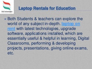 Laptop Rentals for Education
 Both Students & teachers can explore the
world of any subject in-depth. laptop on
rent with latest technologies, upgrade
software, applications installed, which are
essentially useful & helpful in learning, Digital
Classrooms, performing & developing
projects, presentations, giving online exams,
etc.
 