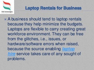 Laptop Rentals for Business
 A business should tend to laptop rentals
because they help minimize the budgets.
Laptops are flexible to carry creating great
workforce environment. They can be free
from the glitches, i.e., issues, or
hardware/software errors when raised,
because the source enabling laptop
hire service takes care of any sought of
problems.
 
