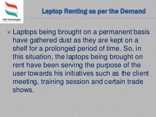 Laptop Renting as per the Demand
 Laptops being brought on a permanent basis
have gathered dust as they are kept on a
shelf for a prolonged period of time. So, in
this situation, the laptops being brought on
rent have been serving the purpose of the
user towards his initiatives such as the client
meeting, training session and certain trade
shows.
 