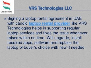 VRS Technologies LLC
 Signing a laptop rental agreement in UAE
with candid laptop rental provider like VRS
Technologies helps in supporting regular
laptop services and fixes the issue whenever
raised within no-time. Will upgrade, install
required apps, software and replace the
laptop of buyer’s choice with new if needed.
 