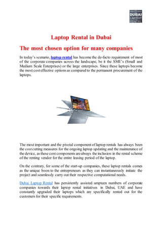 Laptop Rental in Dubai
The most chosen option for many companies
In today’s scenario, laptop rental has become the de-facto requirement of most
of the corporate companies across the landscape, be it the SME’s (Small and
Medium Scale Enterprises) or the large enterprises. Since these laptops become
the most costeffective options as compared to the permanent procurement of the
laptops.
The most important and the pivotal component of laptop rentals has always been
the costcutting measures for the ongoing laptop updating and the maintenance of
the device, as these corecomponents arealways the inclusion in the rental scheme
of the renting vendor for the entire leasing period of the laptop.
On the contrary, for some of the start-up companies, these laptop rentals comes
as the unique boon to the entrepreneurs as they can instantaneously initiate the
project and seamlessly carry out their respective computational needs.
Dubai Laptop Rental has persistently assisted umpteen numbers of corporate
companies towards their laptop rental initiatives in Dubai, UAE and have
constantly upgraded their laptops which are specifically rented out for the
customers for their specific requirements.
 