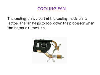 COOLING FAN
The cooling fan is a part of the cooling module in a
laptop. The fan helps to cool down the processor when
the laptop is turned on.
 