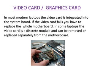 VIDEO CARD / GRAPHICS CARD
In most modern laptops the video card is integrated into
the system board. If the video card fails you have to
replace the whole motherboard. In some laptops the
video card is a discrete module and can be removed or
replaced separately from the motherboard.
 