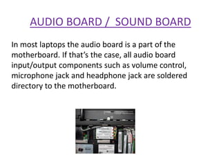 AUDIO BOARD / SOUND BOARD
In most laptops the audio board is a part of the
motherboard. If that’s the case, all audio board
input/output components such as volume control,
microphone jack and headphone jack are soldered
directory to the motherboard.
 