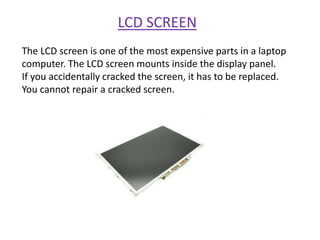 LCD SCREEN
The LCD screen is one of the most expensive parts in a laptop
computer. The LCD screen mounts inside the display panel.
If you accidentally cracked the screen, it has to be replaced.
You cannot repair a cracked screen.
 