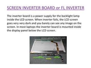 SCREEN INVERTER BOARD or FL INVERTER
The inverter board is a power supply for the backlight lamp
inside the LCD screen. When inverter fails, the LCD screen
goes very very dark and you barely can see any image on the
screen. In most laptops the inverter board is mounted inside
the display panel below the LCD screen.
 