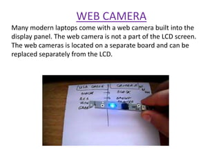 WEB CAMERA
Many modern laptops come with a web camera built into the
display panel. The web camera is not a part of the LCD screen.
The web cameras is located on a separate board and can be
replaced separately from the LCD.
 