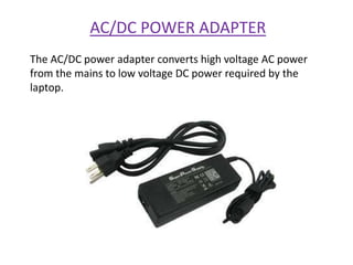 AC/DC POWER ADAPTER
The AC/DC power adapter converts high voltage AC power
from the mains to low voltage DC power required by the
laptop.
 