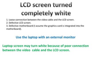 1. Loose connection between the video cable and the LCD screen.
2. Defective LCD screen.
3. Defective motherboard (I assume the graphics card is integrated into the
motherboard).
Use the laptop with an external monitor
Laptop screen may turn white because of poor connection
between the video cable and the LCD screen.
 