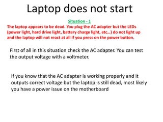 Situation - 1
The laptop appears to be dead. You plug the AC adapter but the LEDs
(power light, hard drive light, battery charge light, etc…) do not light up
and the laptop will not react at all if you press on the power button.
Laptop does not start
First of all in this situation check the AC adapter. You can test
the output voltage with a voltmeter.
If you know that the AC adapter is working properly and it
outputs correct voltage but the laptop is still dead, most likely
you have a power issue on the motherboard
 