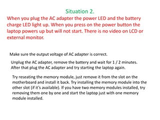 Situation 2.
When you plug the AC adapter the power LED and the battery
charge LED light up. When you press on the power button the
laptop powers up but will not start. There is no video on LCD or
external monitor.
Make sure the output voltage of AC adapter is correct.
Unplug the AC adapter, remove the battery and wait for 1 / 2 minutes.
After that plug the AC adapter and try starting the laptop again.
Try reseating the memory module, just remove it from the slot on the
motherboard and install it back. Try installing the memory module into the
other slot (if it’s available). If you have two memory modules installed, try
removing them one by one and start the laptop just with one memory
module installed.
 