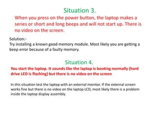 Situation 3.
When you press on the power button, the laptop makes a
series or short and long beeps and will not start up. There is
no video on the screen.
Solution:-
Try installing a known good memory module. Most likely you are getting a
beep error because of a faulty memory.
Situation 4.
You start the laptop. It sounds like the laptop is booting normally (hard
drive LED is flashing) but there is no video on the screen
In this situation test the laptop with an external monitor. If the external screen
works fine but there is no video on the laptop LCD, most likely there is a problem
inside the laptop display assembly.
 