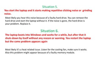 Situation 5.
You start the laptop and it starts making repetitive clicking noise or grinding
noise.
Most likely you hear this noise because of a faulty hard drive. You can remove the
hard drive and start the laptop without it. If the noise is gone, the hard drive is
your problem. Replace it.
Situation 6.
The laptop boots into Windows and works for a while, but after that it
shuts down by itself without any reason or warning. You restart the laptop
but the same problem appears again
Most likely it’s a heat related issue. Listen for the cooling fan, make sure it works.
Also this problem might appear because of a faulty memory module.
 