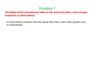 Situation 7
The laptop starts normally but video on the screen has lines, some strange
characters or other defects
It could indicate a problem with the laptop LCD screen, video cable, graphics card
or motherboard.
 