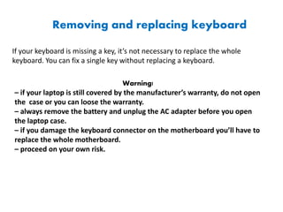 Removing and replacing keyboard
If your keyboard is missing a key, it’s not necessary to replace the whole
keyboard. You can fix a single key without replacing a keyboard.
Warning!
– if your laptop is still covered by the manufacturer’s warranty, do not open
the case or you can loose the warranty.
– always remove the battery and unplug the AC adapter before you open
the laptop case.
– if you damage the keyboard connector on the motherboard you’ll have to
replace the whole motherboard.
– proceed on your own risk.
 