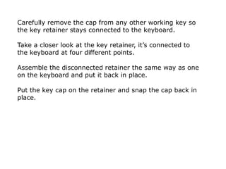 Carefully remove the cap from any other working key so
the key retainer stays connected to the keyboard.
Take a closer look at the key retainer, it’s connected to
the keyboard at four different points.
Assemble the disconnected retainer the same way as one
on the keyboard and put it back in place.
Put the key cap on the retainer and snap the cap back in
place.
 