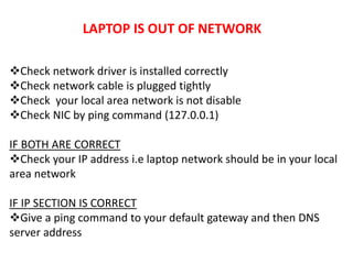 LAPTOP IS OUT OF NETWORK
Check network driver is installed correctly
Check network cable is plugged tightly
Check your local area network is not disable
Check NIC by ping command (127.0.0.1)
IF BOTH ARE CORRECT
Check your IP address i.e laptop network should be in your local
area network
IF IP SECTION IS CORRECT
Give a ping command to your default gateway and then DNS
server address
 