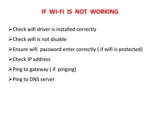 IF WI-FI IS NOT WORKING
Check wifi driver is installed correctly
Check wifi is not disable
Ensure wifi password enter correctly ( if wifi is protected)
Check IP address
Ping to gateway ( if pinging)
Ping to DNS server
 