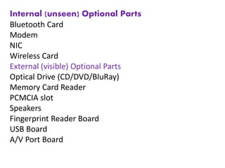 Internal (unseen) Optional Parts
Bluetooth Card
Modem
NIC
Wireless Card
External (visible) Optional Parts
Optical Drive (CD/DVD/BluRay)
Memory Card Reader
PCMCIA slot
Speakers
Fingerprint Reader Board
USB Board
A/V Port Board
 