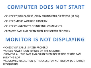 CHECK POWER CABLE IS OK BY MULTIMETER OR TESTOR ( IF OK)
CHECK SMPS IS WORKING PROPERLY
CHECK CONNECTIVITY OF INTERNAL COMPNENTS
REMOVE RAM AND CLEAN THEN REINSERTED PROPERLY
CHECK VGA CABLE IS FIXED PROPERLY
CHECK POWER IS ON TURNED ON THE MONITOR
REMOVE ALL THE RAM AND CLEAN THEN INSERT ONE BY ONE RAM
INTO THE SLOT
SOMEIMES RESOLUTION IS THE CAUSE FOR NOT DISPLAY DUE TO HIGH
RESOLUTION
 