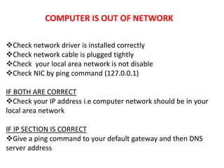 COMPUTER IS OUT OF NETWORK
Check network driver is installed correctly
Check network cable is plugged tightly
Check your local area network is not disable
Check NIC by ping command (127.0.0.1)
IF BOTH ARE CORRECT
Check your IP address i.e computer network should be in your
local area network
IF IP SECTION IS CORRECT
Give a ping command to your default gateway and then DNS
server address
 