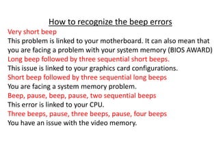 How to recognize the beep errors
Very short beep
This problem is linked to your motherboard. It can also mean that
you are facing a problem with your system memory (BIOS AWARD)
Long beep followed by three sequential short beeps.
This issue is linked to your graphics card configurations.
Short beep followed by three sequential long beeps
You are facing a system memory problem.
Beep, pause, beep, pause, two sequential beeps
This error is linked to your CPU.
Three beeps, pause, three beeps, pause, four beeps
You have an issue with the video memory.
 