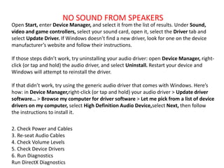 NO SOUND FROM SPEAKERS
Open Start, enter Device Manager, and select it from the list of results. Under Sound,
video and game controllers, select your sound card, open it, select the Driver tab and
select Update Driver. If Windows doesn’t find a new driver, look for one on the device
manufacturer’s website and follow their instructions.
If those steps didn’t work, try uninstalling your audio driver: open Device Manager, right-
click (or tap and hold) the audio driver, and select Uninstall. Restart your device and
Windows will attempt to reinstall the driver.
If that didn’t work, try using the generic audio driver that comes with Windows. Here’s
how: in Device Manager,right-click (or tap and hold) your audio driver > Update driver
software… > Browse my computer for driver software > Let me pick from a list of device
drivers on my computer, select High Definition Audio Device,select Next, then follow
the instructions to install it.
2. Check Power and Cables
3. Re-seat Audio Cables
4. Check Volume Levels
5. Check Device Drivers
6. Run Diagnostics
Run DirectX Diagnostics
 