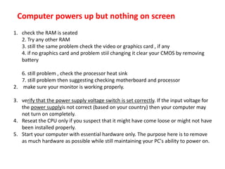 Computer powers up but nothing on screen
1. check the RAM is seated
2. Try any other RAM
3. still the same problem check the video or graphics card , if any
4. if no graphics card and problem stiil changing it clear your CMOS by removing
battery
6. still problem , check the processor heat sink
7. still problem then suggesting checking motherboard and processor
2. make sure your monitor is working properly.
3. verify that the power supply voltage switch is set correctly. If the input voltage for
the power supplyis not correct (based on your country) then your computer may
not turn on completely.
4. Reseat the CPU only if you suspect that it might have come loose or might not have
been installed properly.
5. Start your computer with essential hardware only. The purpose here is to remove
as much hardware as possible while still maintaining your PC's ability to power on.
 