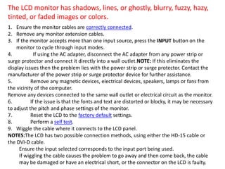 The LCD monitor has shadows, lines, or ghostly, blurry, fuzzy, hazy,
tinted, or faded images or colors.
1. Ensure the monitor cables are correctly connected.
2. Remove any monitor extension cables.
3. If the monitor accepts more than one input source, press the INPUT button on the
monitor to cycle through input modes.
4. If using the AC adapter, disconnect the AC adapter from any power strip or
surge protector and connect it directly into a wall outlet.NOTE: If this eliminates the
display issues then the problem lies with the power strip or surge protector. Contact the
manufacturer of the power strip or surge protector device for further assistance.
5. Remove any magnetic devices, electrical devices, speakers, lamps or fans from
the vicinity of the computer.
Remove any devices connected to the same wall outlet or electrical circuit as the monitor.
6. If the issue is that the fonts and text are distorted or blocky, it may be necessary
to adjust the pitch and phase settings of the monitor.
7. Reset the LCD to the factory default settings.
8. Perform a self test.
9. Wiggle the cable where it connects to the LCD panel.
NOTES:The LCD has two possible connection methods, using either the HD-15 cable or
the DVI-D cable.
Ensure the input selected corresponds to the input port being used.
If wiggling the cable causes the problem to go away and then come back, the cable
may be damaged or have an electrical short, or the connector on the LCD is faulty.
 