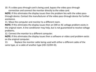10. If a video pass-through card is being used, bypass the video pass-through
connection and connect the monitor directly to the video card.
NOTE: If this eliminates the display issues then the problem lies with the video pass-
through device. Contact the manufacturer of the video pass-through device for further
assistance.
11. Move the computer and monitor to a different room.
NOTE: If this eliminates the display issues then an EMI or AC voltage problem exists in
the original room. A line conditioner may help, but is not guaranteed to resolve voltage
problems.
12. Connect the monitor to a different computer.
NOTE: If this eliminates the display issues then a software or video card problem exists
on the original computer.
13. Replace the monitor cable being used with either a different cable of the
same type, or a cable of another type (HD-15/DVI-D).
 