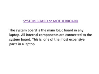 SYSTEM BOARD or MOTHERBOARD
The system board is the main logic board in any
laptop. All internal components are connected to the
system board. This is one of the most expensive
parts in a laptop.
 