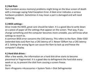 2.) Bad Ram
Ram (random-access memory) problems might bring on the blue screen of death
with a message saying Fatal Exception Error. A fatal error indicates a serious
hardware problem. Sometimes it may mean a part is damaged and will need
replacing.
3.) BIOS settings :
Once inside the BIOS, great care should be taken. It is a good idea to write down
on a piece of paper all the settings that appear on the screen. That way, if you
change something and the computer becomes more unstable, you will know what
settings to revert to.
A common BIOS error concerns the CAS latency. This refers to the Ram. Older EDO
(extended data out) Ram has a CAS latency of 3. Newer SDRam has a CAS latency
of 2. Setting the wrong figure can cause the Ram to lock up and freeze the
computer's display.
4.) Hard disk drives :
After a few weeks, the information on a hard disk drive starts to become
piecemeal or fragmented. It is a good idea to defragment the hard disk every
week or so, to prevent the disk from causing a screen freeze.
Go to
Start->Programs->Accessories-> System Tools-> Disk Defragmenter
 