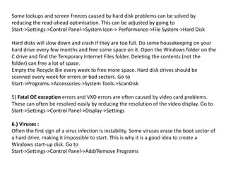 Some lockups and screen freezes caused by hard disk problems can be solved by
reducing the read-ahead optimisation. This can be adjusted by going to
Start->Settings->Control Panel->System Icon-> Performance->File System->Hard Disk
Hard disks will slow down and crash if they are too full. Do some housekeeping on your
hard drive every few months and free some space on it. Open the Windows folder on the
C drive and find the Temporary Internet Files folder. Deleting the contents (not the
folder) can free a lot of space.
Empty the Recycle Bin every week to free more space. Hard disk drives should be
scanned every week for errors or bad sectors. Go to
Start->Programs->Accessories->System Tools->ScanDisk
5) Fatal OE exception errors and VXD errors are often caused by video card problems.
These can often be resolved easily by reducing the resolution of the video display. Go to
Start->Settings->Control Panel->Display->Settings
6.) Viruses :
Often the first sign of a virus infection is instability. Some viruses erase the boot sector of
a hard drive, making it impossible to start. This is why it is a good idea to create a
Windows start-up disk. Go to
Start->Settings->Control Panel->Add/Remove Programs
 