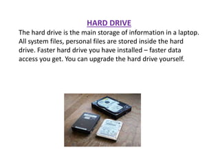 HARD DRIVE
The hard drive is the main storage of information in a laptop.
All system files, personal files are stored inside the hard
drive. Faster hard drive you have installed – faster data
access you get. You can upgrade the hard drive yourself.
 