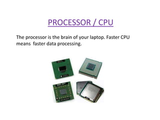 PROCESSOR / CPU
The processor is the brain of your laptop. Faster CPU
means faster data processing.
 