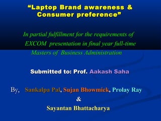 ““Laptop Brand awareness &Laptop Brand awareness &
Consumer preference”Consumer preference”
In partial fulfillment for the requirements ofIn partial fulfillment for the requirements of
EXCOM presentation in final year full-timeEXCOM presentation in final year full-time
Masters of Business AdministrationMasters of Business Administration
Submitted to: Prof.Submitted to: Prof. Aakash SahaAakash Saha
By,By, Sankalpa PalSankalpa Pal,, Sujan BhowmickSujan Bhowmick,, Prolay RayProlay Ray
&&
Sayantan BhattacharyaSayantan Bhattacharya
 