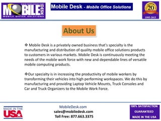sales@mobiledesk.com
Toll Free: 877.663.3375
About Us
 Mobile Desk is a privately owned business that's specialty is the
manufacturing and distribution of quality mobile office solutions products
to customers in various markets. Mobile Desk is continuously meeting the
needs of the mobile work force with new and dependable lines of versatile
mobile computing products.
Our specialty is in increasing the productivity of mobile workers by
transforming their vehicles into high performing workspaces. We do this by
manufacturing and providing Laptop Vehicle Mounts, Truck Consoles and
Car and Truck Organizers to the Mobile Work Force.
MobileDesk.com
 