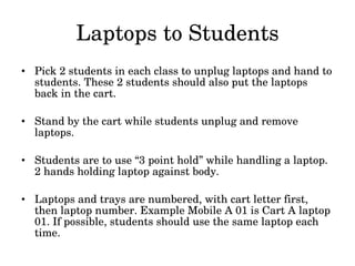 Laptops to Students Pick 2 students in each class to unplug laptops and hand to students. These 2 students should also put the laptops back in the cart. Stand by the cart while students unplug and remove laptops. Students are to use “3 point hold” while handling a laptop. 2 hands holding laptop against body. Laptops and trays are numbered, with cart letter first, then laptop number. Example Mobile A 01 is Cart A laptop 01. If possible, students should use the same laptop each time. 