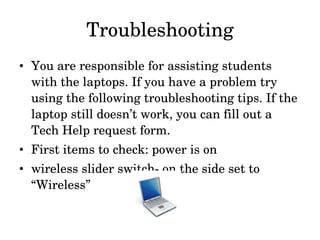 Troubleshooting You are responsible for assisting students with the laptops. If you have a problem try using the following troubleshooting tips. If the laptop still doesn’t work, you can fill out a Tech Help request form.  First items to check: power is on wireless slider switch- on the side set to “Wireless” 