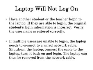 Laptop Will Not Log On Have another student or the teacher logon to the laptop. If they are able to logon, the original student’s login information is incorrect. Verify the user name is entered correctly. If multiple users are unable to logon, the laptop needs to connect to a wired network cable. Shutdown the laptop, connect the cable to the laptop, turn it back on and login. The laptop can then be removed from the network cable.  