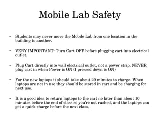 Mobile Lab Safety Students may never move the Mobile Lab from one location in the building to another. VERY IMPORTANT: Turn Cart OFF before plugging cart into electrical outlet. Plug Cart directly into wall electrical outlet, not a power strip. NEVER plug cart in when Power is ON (I pressed down is ON) For the new laptops it should take about 20 minutes to charge. When laptops are not in use they should be stored in cart and be charging for next use. It is a good idea to return laptops to the cart no later than about 10 minutes before the end of class so you’re not rushed, and the laptops can get a quick charge before the next class. 