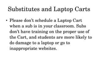 Substitutes and Laptop Carts Please don’t schedule a Laptop Cart when a sub is in your classroom. Subs don’t have training on the proper use of the Cart, and students are more likely to do damage to a laptop or go to inappropriate websites. 