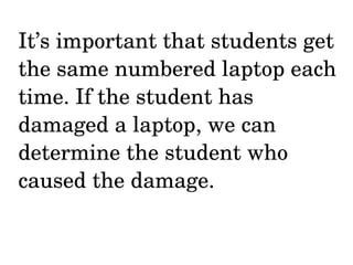 It’s important that students get the same numbered laptop each time. If the student has damaged a laptop, we can determine the student who caused the damage. 