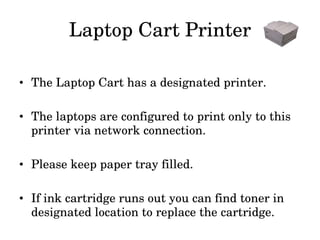 Laptop Cart Printer The Laptop Cart has a designated printer. The laptops are configured to print only to this printer via network connection. Please keep paper tray filled. If ink cartridge runs out you can find toner in designated location to replace the cartridge. 